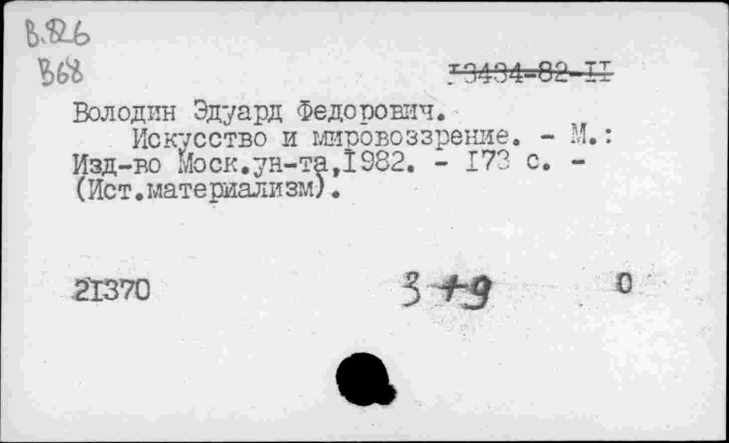 ﻿
Ш	тэ494-еа и
Володин Эдуард Федорович.
Искусство и мировоззрение. - И.: Изд-во моек.ун-та,1982. - 173 с. -(Ист.материализм).
2'1370